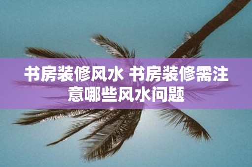 书房装修风水 书房装修需注意哪些风水问题