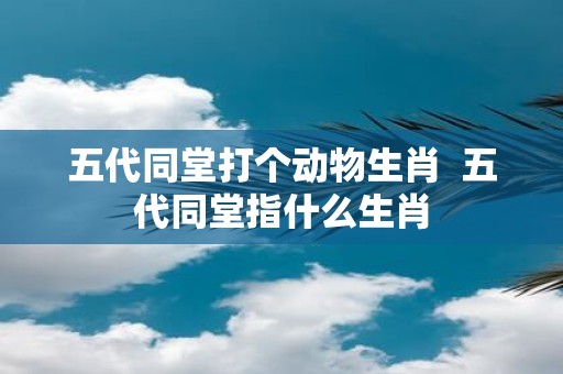 五代同堂打个动物生肖 五代同堂指什么生肖