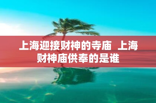 上海迎接财神的寺庙 上海财神庙供奉的是谁