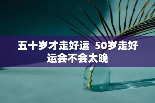 五十岁才走好运 50岁走好运会不会太晚