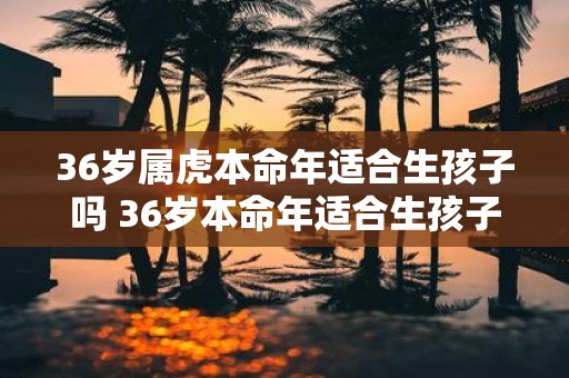 36岁属虎本命年适合生孩子吗 36岁本命年适合生孩子吗