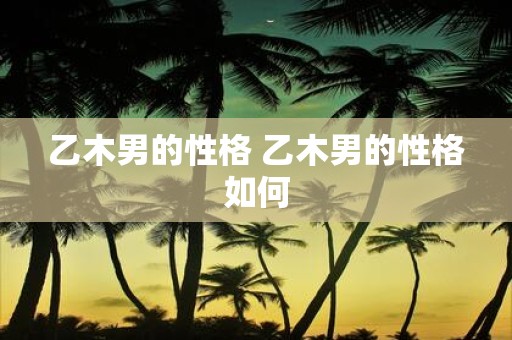 乙木男的性格 乙木男的性格如何