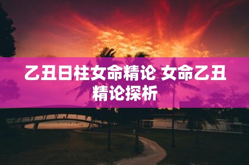 乙丑日柱女命精论 女命乙丑精论探析