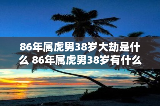 86年属虎男38岁大劫是什么 86年属虎男38岁有什么劫难
