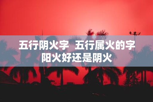 五行阴火字 五行属火的字阳火好还是阴火