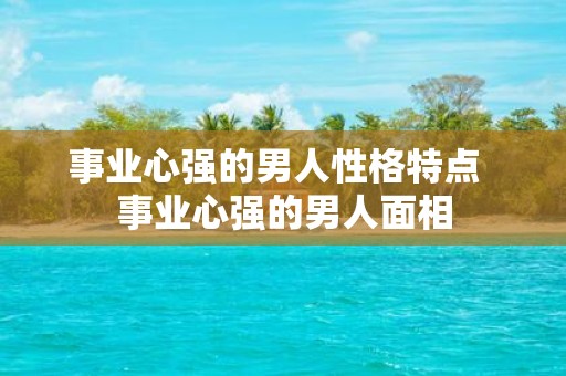 事业心强的男人性格特点 事业心强的男人面相