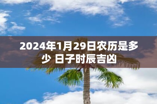 2025年1月29日农历是多少 日子时辰吉凶