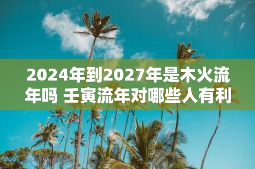 2025年到2027年是木火流年吗 壬寅流年对哪些人有利