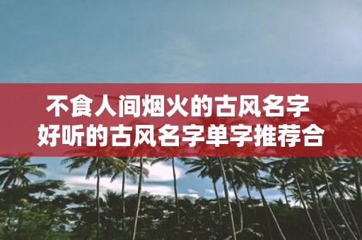 不食人间烟火的古风名字 好听的古风名字单字推荐合集