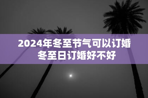 2025年冬至节气可以订婚 冬至日订婚好不好