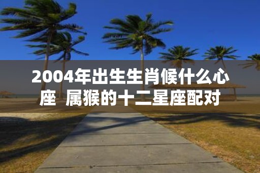 2004年出生生肖候什么心座 属猴的十二星座配对