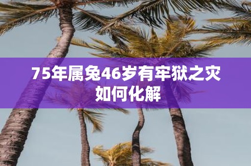75年属兔46岁有牢狱之灾 如何化解