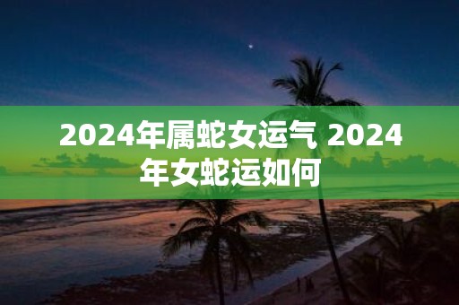 2025年属蛇女运气 2025年女蛇运如何