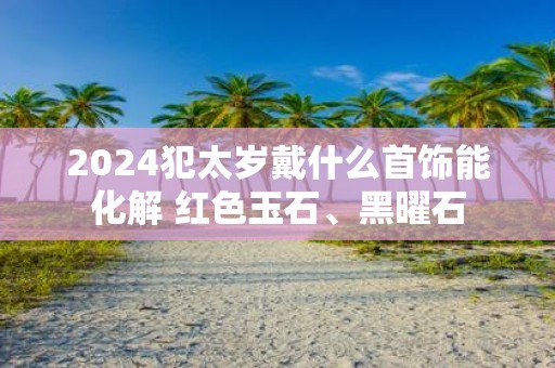 2025犯太岁戴什么首饰能化解 红色玉石、黑曜石