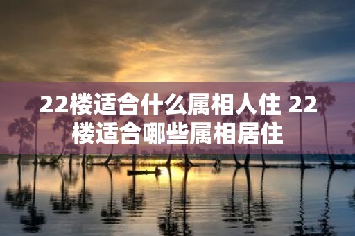 22楼适合什么属相人住 22楼适合哪些属相居住