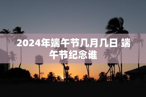 2025年端午节几月几日 端午节纪念谁