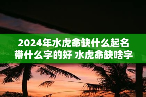 2025年水虎命缺什么起名带什么字的好 水虎命缺啥字怎么起好名