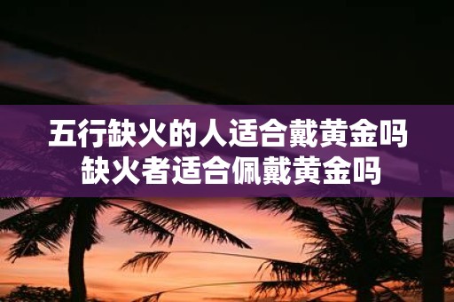 五行缺火的人适合戴黄金吗 缺火者适合佩戴黄金吗