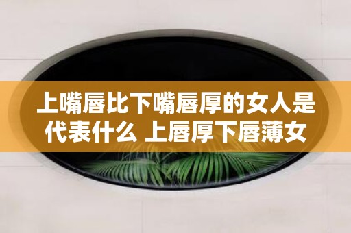上嘴唇比下嘴唇厚的女人是代表什么 上唇厚下唇薄女人象征何