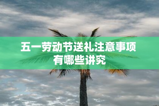 五一劳动节送礼注意事项 有哪些讲究