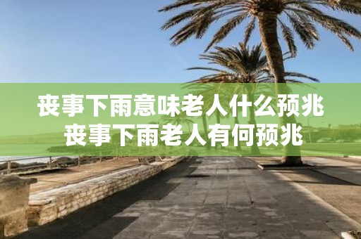 丧事下雨意味老人什么预兆 丧事下雨老人有何预兆