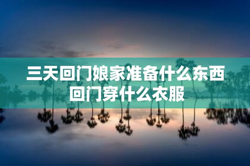 三天回门娘家准备什么东西 回门穿什么衣服
