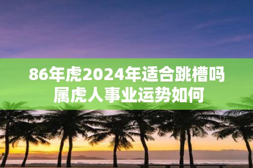 86年虎2025年适合跳槽吗 属虎人事业运势如何