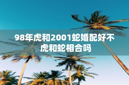 98年虎和2001蛇婚配好不 虎和蛇相合吗