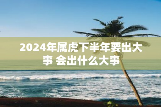2025年属虎下半年要出大事 会出什么大事