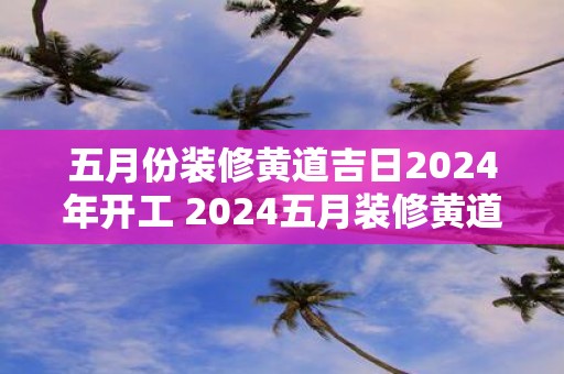 五月份装修黄道吉日2025年开工 2025五月装修黄道吉日是哪天