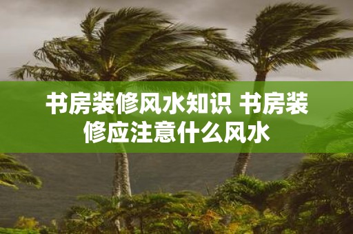 书房装修风水知识 书房装修应注意什么风水