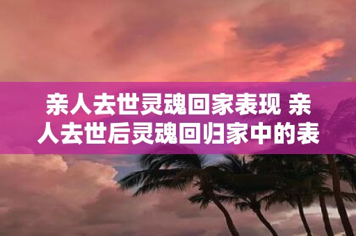 亲人去世灵魂回家表现 亲人去世后灵魂回归家中的表现是什么