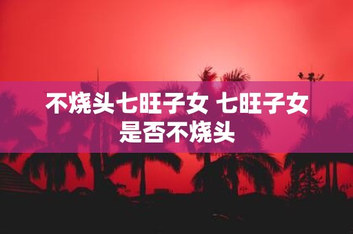 不烧头七旺子女 七旺子女是否不烧头
