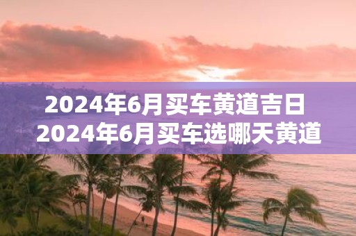 2025年6月买车黄道吉日 2025年6月买车选哪天黄道吉日