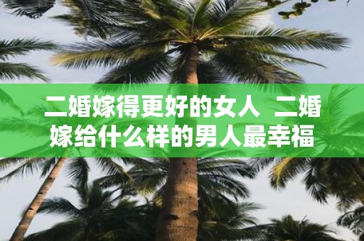 二婚嫁得更好的女人 二婚嫁给什么样的男人最幸福