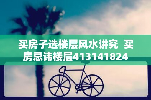 买房子选楼层风水讲究 买房忌讳楼层413141824