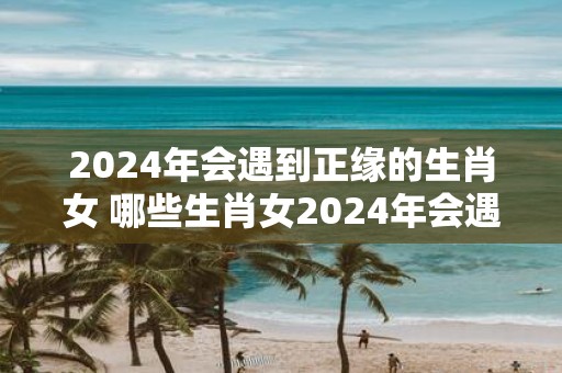 2025年会遇到正缘的生肖女 哪些生肖女2025年会遇到正缘