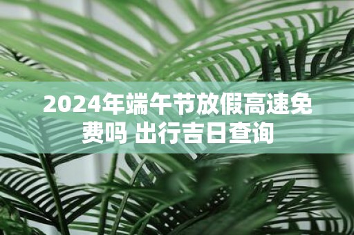 2025年端午节放假高速免费吗 出行吉日查询