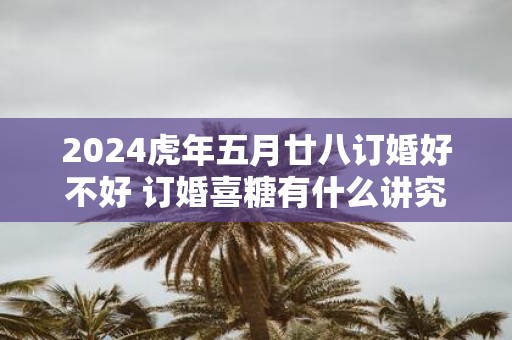 2025虎年五月廿八订婚好不好 订婚喜糖有什么讲究