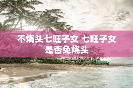 不烧头七旺子女 七旺子女是否免烧头