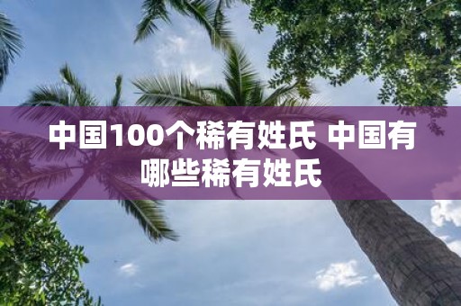 中国100个稀有姓氏 中国有哪些稀有姓氏