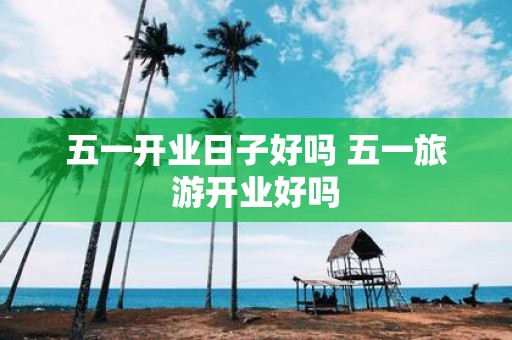 五一开业日子好吗 五一旅游开业好吗