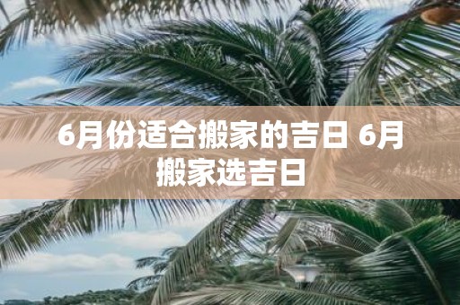 6月份适合搬家的吉日 6月搬家选吉日
