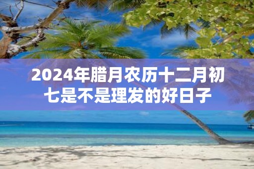 2025年腊月农历十二月初七是不是理发的好日子