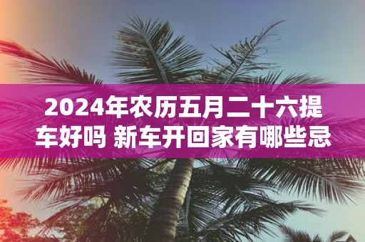 2025年农历五月二十六提车好吗 新车开回家有哪些忌讳