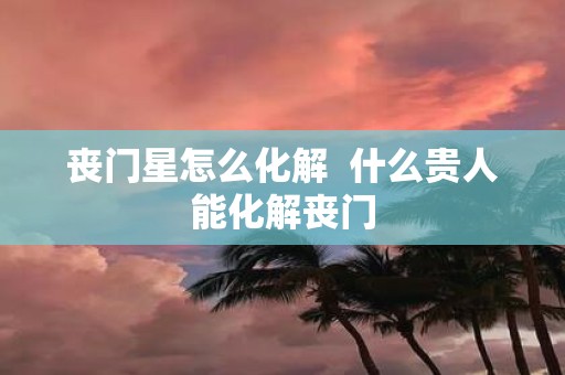 丧门星怎么化解 什么贵人能化解丧门