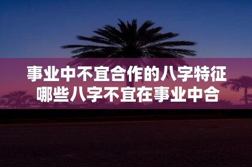 事业中不宜合作的八字特征 哪些八字不宜在事业中合作