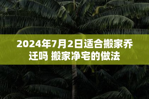 2025年7月2日适合搬家乔迁吗 搬家净宅的做法
