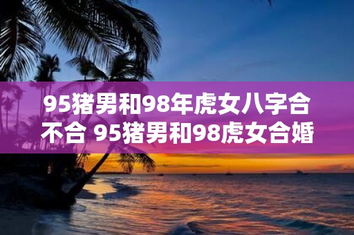 95猪男和98年虎女八字合不合 95猪男和98虎女合婚八字相符吗