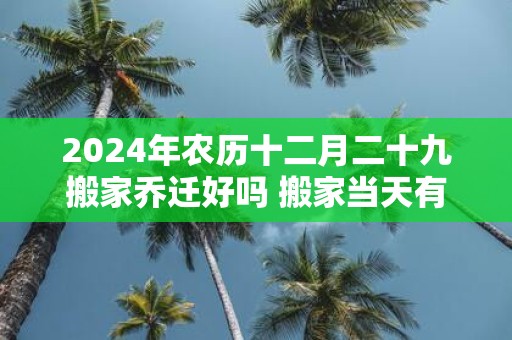 2025年农历十二月二十九搬家乔迁好吗 搬家当天有什么讲究